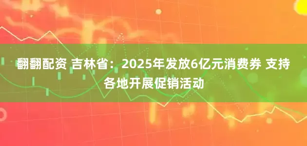 翻翻配资 吉林省：2025年发放6亿元消费券 支持各地开展促销活动