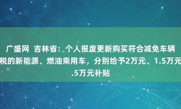 广盛网  吉林省：个人报废更新购买符合减免车辆购置税的新能源、燃油乘用车，分别给予2万元、1.5万元补贴