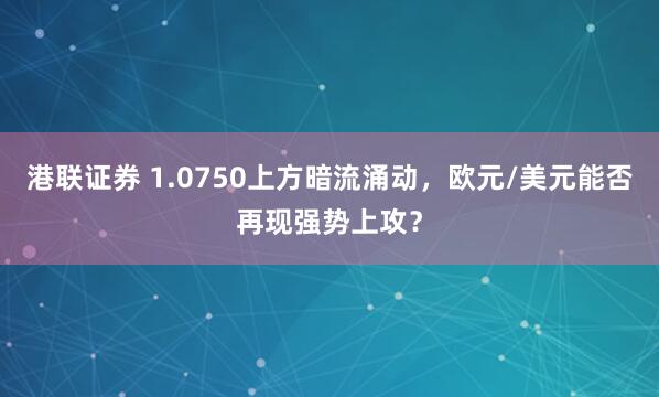 港联证券 1.0750上方暗流涌动，欧元/美元能否再现强势上攻？