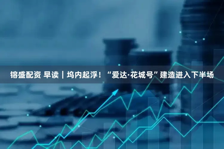 镕盛配资 早读｜坞内起浮！“爱达·花城号”建造进入下半场