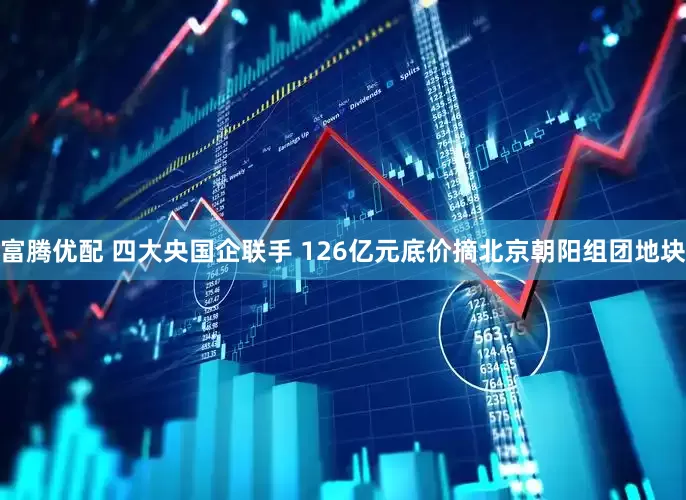 富腾优配 四大央国企联手 126亿元底价摘北京朝阳组团地块