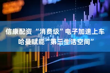 信康配资 “消费级”电子加速上车 哈曼赋能“第三生活空间”