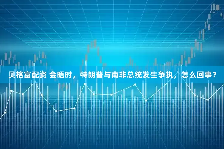 贝格富配资 会晤时，特朗普与南非总统发生争执，怎么回事？