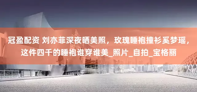 冠盈配资 刘亦菲深夜晒美照，玫瑰睡袍撞衫奚梦瑶，这件四千的睡袍谁穿谁美_照片_自拍_宝格丽