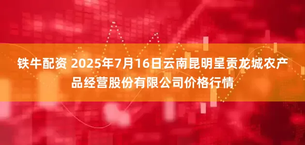 铁牛配资 2025年7月16日云南昆明呈贡龙城农产品经营股份有限公司价格行情