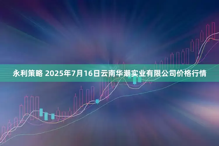 永利策略 2025年7月16日云南华潮实业有限公司价格行情