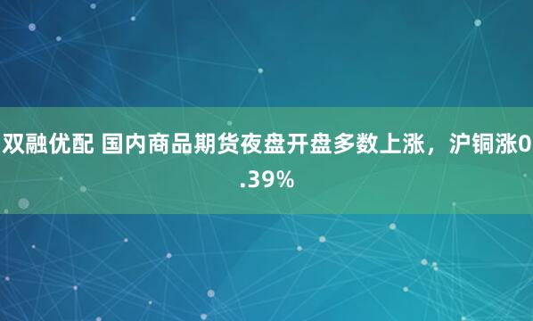 双融优配 国内商品期货夜盘开盘多数上涨，沪铜涨0.39%