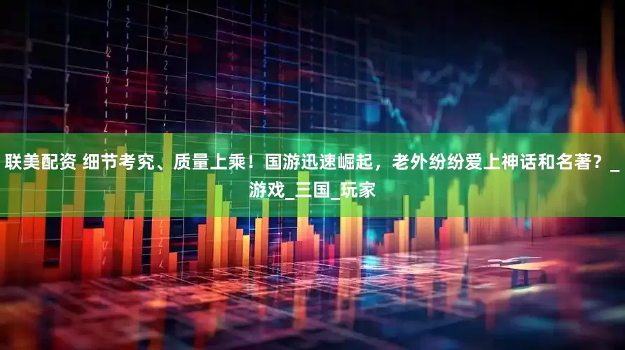 联美配资 细节考究、质量上乘！国游迅速崛起，老外纷纷爱上神话和名著？_游戏_三国_玩家