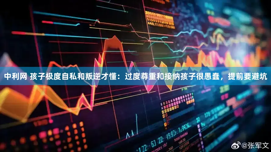 中利网 孩子极度自私和叛逆才懂：过度尊重和接纳孩子很愚蠢，提前要避坑