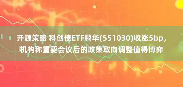 开源策略 科创债ETF鹏华(551030)收涨5bp，机构称重要会议后的政策取向调整值得博弈
