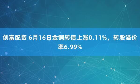 创富配资 6月16日金铜转债上涨0.11%，转股溢价率6.99%