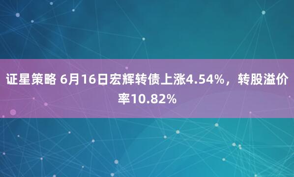 证星策略 6月16日宏辉转债上涨4.54%，转股溢价率10.82%