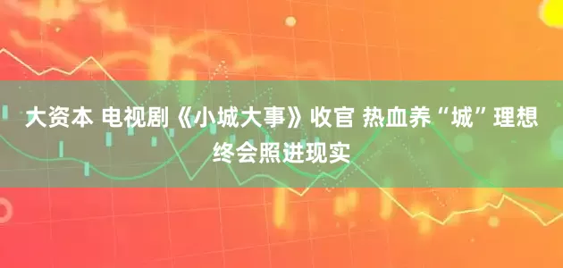 大资本 电视剧《小城大事》收官 热血养“城”理想终会照进现实