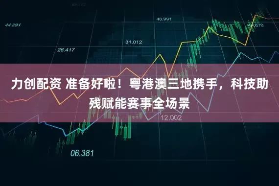 力创配资 准备好啦！粤港澳三地携手，科技助残赋能赛事全场景