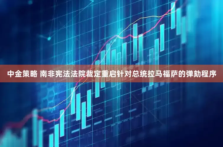 中金策略 南非宪法法院裁定重启针对总统拉马福萨的弹劾程序